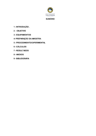 SUMÁRIO 
1 - INTRODUÇÃO . 
2 - OBJETIVO 
3 - EQUIPAMENTOS 
4- PREPARAÇÃO DA AMOSTRA 
5 - PROCEDIMENTO EXPERIMENTAL 
6 - CÁLCULOS 
7 - RESULTADOS 
8 - ANEXOS 
9 - BIBLIOGRAFIA 
 