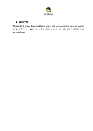 2. OBJETIVO 
Realização do ensaio de permeabilidade através dos permeâmetros de carga constante e 
carga variável em corpos de prova deformados de solos para a obtenção do coeficiente de 
permeabilidade. 
 