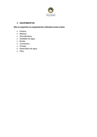 3. EQUIPAMENTOS 
São os seguintes os equipamentos utilizados nesse ensaio: 
 Peneira; 
 Balança; 
 Permeâmetros; 
 Destilador de água; 
 Bureta; 
 Cronômetro; 
 Proveta; 
 Reservatório de água; 
 Filtro; 
 