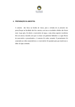 4. PREPARAÇÃO DA AMOSTRA 
A amostra não ficou na bomba de vácuo, para a retirada do ar presente nos 
poros.Porque na faculdade não há a mesma, com isso os resultados obtidos não foram 
reais. Logo após, foi aberto o reservatório de água, a uma altura superior (conforme 
foto em anexo), fazendo com que se criasse um gradiente hidráulico e a água fluísse 
do reservatório e preenchendo-a. A amostra foi então, saturada. O permeâmetro foi 
conectado aos tubos manométricos e o reservatório foi ajustado para que mantivesse a 
altura da água constante. 
 