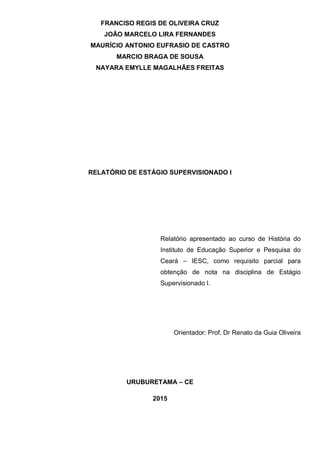 FRANCISO REGIS DE OLIVEIRA CRUZ
JOÃO MARCELO LIRA FERNANDES
MAURÍCIO ANTONIO EUFRASIO DE CASTRO
MARCIO BRAGA DE SOUSA
NAYARA EMYLLE MAGALHÃES FREITAS
RELATÓRIO DE ESTÁGIO SUPERVISIONADO I
Relatório apresentado ao curso de História do
Instituto de Educação Superior e Pesquisa do
Ceará – IESC, como requisito parcial para
obtenção de nota na disciplina de Estágio
Supervisionado I.
Orientador: Prof. Dr Renato da Guia Oliveira
URUBURETAMA – CE
2015
 