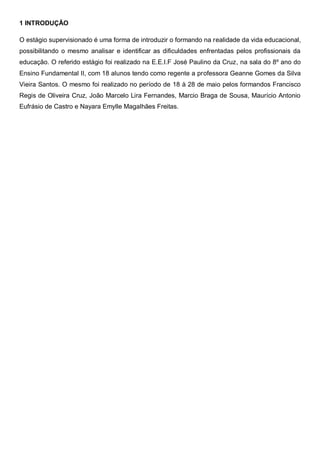 1 INTRODUÇÃO
O estágio supervisionado é uma forma de introduzir o formando na realidade da vida educacional,
possibilitando o mesmo analisar e identificar as dificuldades enfrentadas pelos profissionais da
educação. O referido estágio foi realizado na E.E.I.F José Paulino da Cruz, na sala do 8º ano do
Ensino Fundamental II, com 18 alunos tendo como regente a professora Geanne Gomes da Silva
Vieira Santos. O mesmo foi realizado no período de 18 à 28 de maio pelos formandos Francisco
Regis de Oliveira Cruz, João Marcelo Lira Fernandes, Marcio Braga de Sousa, Maurício Antonio
Eufrásio de Castro e Nayara Emylle Magalhães Freitas.
 
