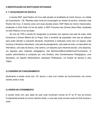 2 IDENTIFICAÇÃO DA INSTITUIÇÃO ESTAGIADA
2. 1 LOCALIZAÇÃO DA ESCOLA
A escola EEIF José Paulino da Cruz está situada na localidade de Canto Escuro, na cidade
de Uruburetama - CE. Recebeu esse nome em homenagem ao doador do terreno, chamado José
Paulino Da Cruz. A mesma conta com duas escolas anexo: EEIF Maria do Carmo Vasconcelos,
localizada no Sítio Prata (12 km da sede), e EEIF Francisco das Chaves Alves Mota, localizada
no Sítio Polônia (12 km da sede).
No ano de 1978 a escola foi inaugurada (a principio com apenas uma sala de aula), onde
funcionava o Ensino Mobral de La Praça. Com o aumento da população, teve que se adequar
para poder atender a crescente demanda. Atualmente a instituição conta com um espaço onde
funciona a Diretoria e Secretaria, uma sala de planejamento, seis salas de aula, um laboratório de
informática, uma sala de leitura, uma cantina, um deposito para merenda escolar, uma dispensa,
um deposito para materiais pedagógicos, três Banheiros/Meninos/Meninas/Funcionários. O
quadro administrativo é composto por uma Diretora, dois Coordenadores Pedagógicos, uma
Secretaria, um Agente Administrativo, dezesseis Professores, um Auxiliar de Serviço e dois
Vigias.
2.2 HORÁRIO DE FUNCIONAMENTO
Atualmente a escola conta com 191 alunos e atua com horário de funcionamento nos turnos
manhã, tarde e noite.
2.3 NÍVEIS DE ATENDIMENTO
A escola conta com seis salas de aula onde funcionam turmas do 6º ao 9º ano do Ensino
Fundamental durante os turnos manhã e tarde, e uma sala onde ocorrem aulas do EJA durante a
noite.
 