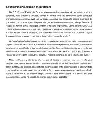 3. CONCEPÇÃO PEDAGÓGICA DA INSTITUIÇÃO
Na E.E.I.F. José Paulino da Cruz, as abordagens dos conteúdos não se limitam a fatos e
conceitos, mas também a atitudes, valores e normas que são entendidos como conteúdos
imprescindíveis no mesmo nível que os fatos e conceitos. Isto pressupõe aceitar o princípio de
que tudo o que pode ser aprendido pelas crianças pode e deve ser ensinado pelos professores. A
relação da família com a instituição também é de suma importância. Como salienta GOKHALE
(1980), “a família não é somente o berço da cultura e a base da sociedade futura, mas é também
o centro da vida social. A educação, bem sucedida da criança na família é que vai servir de apoio
à sua criatividade e ao seu comportamento produtivo quando for adulto.”
O Plano Político Pedagógico da escola tem com objetivo salientar que cada indivíduo tem seu
papel fundamental e exclusivo, acumulando e transmitindo experiências, caminhando diariamente
para tornar-se um cidadão crítico e participativo na vida da comunidade, visando gerar mudanças
significativas e construir uma nova realidade. Como afirma PERRENOUD (2005, p.10), devemos
“utilizar os saberes para desenvolver a razão, o respeito à maneira de ser e à opinião do outro.”
Nesta instituição, pretende-se através das atividades educativas, criar um vínculo para
relações mais amplas entre o indivíduo e o meio humano, social, físico e cultural, diversificando
assim as formas de atuação, possibilitando maior interação entre esta instituição e a comunidade
onde está inserida, pois a compreende a educação como um processo que se baseia na reflexão
sobre a realidade e, ao mesmo tempo, assimila suas necessidades e a critica em suas
inconsistências, agindo no sentido de entendê-la em muitos aspectos.
 