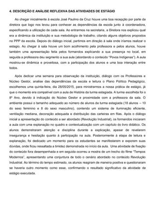 4. DESCRIÇÃO E ANÁLISE REFLEXIVA DAS ATIVIDADES DE ESTÁGIO
Ao chegar inicialmente à escola José Paulino da Cruz houve uma boa recepção por parte da
diretora que logo nos levou para conhecer as dependências da escola junto à coordenadora,
especificando a utilização de cada sala. Ao entrarmos na secretaria, a Diretora nos explicou qual
era a dinâmica da instituição e sua metodologia de trabalho, citando alguns objetivos propostos
no PPP da escola. Depois do diálogo inicial, partimos em direção à sala onde iríamos realizar o
estagio. Ao chegar à sala houve um bom acolhimento pela professora e pelos alunos, houve
também uma apresentação feita pelos formandos explicando a sua presença no local, em
seguida a professora deu segmento a sua aula (abordando o conteúdo “Povos Indígenas”). A aula
mostrou-se dinâmica e proveitosa, com a participação dos alunos e uma boa interação entre
todos.
Após dedicar uma semana para observação da instituição, diálogo com os Professores e
Núcleo Gestor, analise das dependências da escola e leitura o Plano Político Pedagógico,
escolhemos uma quinta-feira, dia 28/05/2015, para ministrarmos a nossa prática de estágio, já
que o momento era compatível com a aula de História da turma estagiada. A turma escolhida foi o
8º Ano, devido à indicação do Núcleo Gestor e proximidade com a professora da sala. O
ambiente possui o tamanho adequado ao número de alunos da turma estagiada (18 alunos – 10
do sexo feminino e 8 do sexo masculino), contendo um sistema de iluminação eficiente,
ventilação mediana, decoração adequada e distribuição das carteiras em filas. Após o diálogo
inicial a apresentação do conteúdo a ser abordado (Revolução Industrial), os formandos iniciaram
a aula com uma explanação no quadro e contextualização com um capítulo do livro didático. Os
alunos demonstraram atenção e disciplina durante a explicação, apesar de revelarem
insegurança e hesitação quanto à participação na aula. Posteriormente à etapa de leitura e
explanação, foi dedicado um momento para os estudantes se manifestarem e exporem suas
dúvidas, onde ficou ressaltada a timidez demonstrada no início da aula. Uma atividade de fixação
do conteúdo fora desempenhada e em seguida ocorreu a mostra de um trecho do filme “Tempos
Modernos”, apresentando uma conjuntura de todo o cenário abordado no conteúdo Revolução
Industrial. Ao término do tempo estimado, os alunos reagiram de maneira positiva e questionaram
se haveria outro momento como esse, confirmando o resultado significativo da atividade de
estágio executada.
 