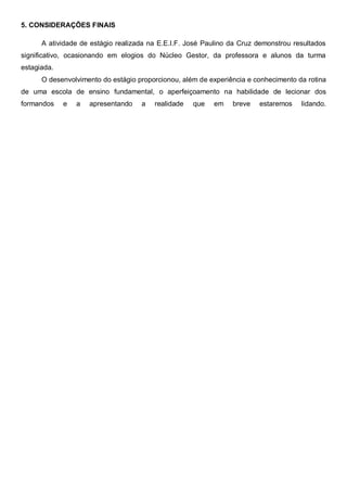 5. CONSIDERAÇÕES FINAIS
A atividade de estágio realizada na E.E.I.F. José Paulino da Cruz demonstrou resultados
significativo, ocasionando em elogios do Núcleo Gestor, da professora e alunos da turma
estagiada.
O desenvolvimento do estágio proporcionou, além de experiência e conhecimento da rotina
de uma escola de ensino fundamental, o aperfeiçoamento na habilidade de lecionar dos
formandos e a apresentando a realidade que em breve estaremos lidando.
 