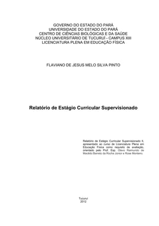 GOVERNO DO ESTADO DO PARÁ
       UNIVERSIDADE DO ESTADO DO PARÁ
   CENTRO DE CIÊNCIAS BIOLÓGICAS E DA SAÚDE
  NÚCLEO UNIVERSITÁRIO DE TUCURUÍ - CAMPUS XIII
    LICENCIATURA PLENA EM EDUCAÇÃO FÍSICA




       FLAVIANO DE JESUS MELO SILVA PINTO




Relatório de Estágio Curricular Supervisionado




                         Relatório de Estágio Curricular Supervisionado II,
                         apresentado ao curso de Licenciatura Plena em
                         Educação Física como requisito de avaliação,
                         orientado pelo Prof. Esp. Olavo Raimundo de
                         Macêdo Barreto da Rocha Júnior e Rose Monteiro.




                      Tucuruí
                       2012
 