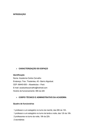 INTRODUÇÃO




    CARACTERIZAÇÃO DO ESPAÇO


Identificação
Nome: Academia Carlos Carvalho
Endereço: Trav. Tiradentes, 45 - Bairro Algodoal.
CEP: 68440-000 – Abaetetuba – Pará
E-mail: acadcarloscarvalho@hotmail.com
Horário de funcionamento: 06h às 22h


    CORPO TÉCNICO E ADMINISTRATIVO DA ACADEMIA


Quadro de funcionários


1 professor e um estagiário no turno da manhã, das 06h às 12h.
1 professor e um estagiário no turno da tarde e noite, das 12h às 18h.
2 professores no turno da noite, 18h às 22h.
2 secretárias
 