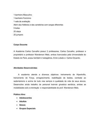 1 banheiro Masculino
1 banheiro Feminino
1 sala de avaliação
Além dos Halteres e das caneleiras com cargas diferentes
5 bolas
20 steps
20 jumpers




Corpo Docente


A Academia Carlos Carvalho possui 2 professores, Carlos Carvalho, professor e
proprietário e professor Wanderson Melo, ambos licenciados pela Universidade do
Estado do Pará, possui também 2 estagiários, Erick Lobato e Carlos Eduardo.




Atividades Desenvolvidas


       A academia atende a diversos objetivos: treinamento de Hipertrofia,
treinamento de Força, emagrecimento, reabilitação de lesões, combate ao
sedentarismo e acima de tudo visa sempre à qualidade de vida de seus alunos.
Desenvolve ainda trabalho de personal trainner ginastica aeróbica, ambas as
modalidades sob a orientação e responsabilidade do prof. Wanderson Melo.


Público Alvo
   •    Adolescentes
   •    Adultos
   •    Idosos
   •    Grupos Especiais
 