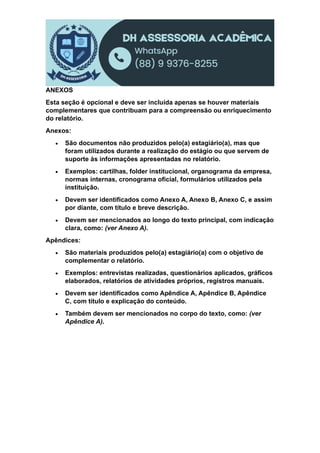 ANEXOS
Esta seção é opcional e deve ser incluída apenas se houver materiais
complementares que contribuam para a compreensão ou enriquecimento
do relatório.
Anexos:
 São documentos não produzidos pelo(a) estagiário(a), mas que
foram utilizados durante a realização do estágio ou que servem de
suporte às informações apresentadas no relatório.
 Exemplos: cartilhas, folder institucional, organograma da empresa,
normas internas, cronograma oficial, formulários utilizados pela
instituição.
 Devem ser identificados como Anexo A, Anexo B, Anexo C, e assim
por diante, com título e breve descrição.
 Devem ser mencionados ao longo do texto principal, com indicação
clara, como: (ver Anexo A).
Apêndices:
 São materiais produzidos pelo(a) estagiário(a) com o objetivo de
complementar o relatório.
 Exemplos: entrevistas realizadas, questionários aplicados, gráficos
elaborados, relatórios de atividades próprios, registros manuais.
 Devem ser identificados como Apêndice A, Apêndice B, Apêndice
C, com título e explicação do conteúdo.
 Também devem ser mencionados no corpo do texto, como: (ver
Apêndice A).
 