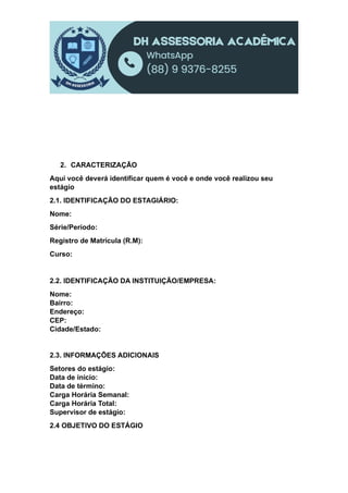2. CARACTERIZAÇÃO
Aqui você deverá identificar quem é você e onde você realizou seu
estágio
2.1. IDENTIFICAÇÃO DO ESTAGIÁRIO:
Nome:
Série/Período:
Registro de Matrícula (R.M):
Curso:
2.2. IDENTIFICAÇÃO DA INSTITUIÇÃO/EMPRESA:
Nome:
Bairro:
Endereço:
CEP:
Cidade/Estado:
2.3. INFORMAÇÕES ADICIONAIS
Setores do estágio:
Data de início:
Data de término:
Carga Horária Semanal:
Carga Horária Total:
Supervisor de estágio:
2.4 OBJETIVO DO ESTÁGIO
 