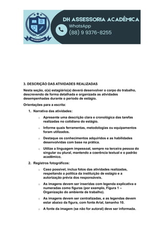 3. DESCRIÇÃO DAS ATIVIDADES REALIZADAS
Nesta seção, o(a) estagiário(a) deverá desenvolver o corpo do trabalho,
descrevendo de forma detalhada e organizada as atividades
desempenhadas durante o período de estágio.
Orientações para a escrita:
1. Narrativa das atividades:
o Apresente uma descrição clara e cronológica das tarefas
realizadas no cotidiano do estágio.
o Informe quais ferramentas, metodologias ou equipamentos
foram utilizados.
o Destaque os conhecimentos adquiridos e as habilidades
desenvolvidas com base na prática.
o Utilize a linguagem impessoal, sempre na terceira pessoa do
singular ou plural, mantendo a coerência textual e o padrão
acadêmico.
2. Registros fotográficos:
o Caso possível, inclua fotos das atividades realizadas,
respeitando a política da instituição de estágio e a
autorização prévia dos responsáveis.
o As imagens devem ser inseridas com legenda explicativa e
numeradas como figuras (por exemplo, Figura 1 –
Organização do ambiente de trabalho).
o As imagens devem ser centralizadas, e as legendas devem
estar abaixo da figura, com fonte Arial, tamanho 10.
o A fonte da imagem (se não for autoral) deve ser informada.
 
