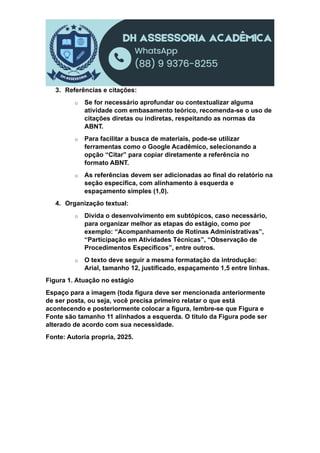 3. Referências e citações:
o Se for necessário aprofundar ou contextualizar alguma
atividade com embasamento teórico, recomenda-se o uso de
citações diretas ou indiretas, respeitando as normas da
ABNT.
o Para facilitar a busca de materiais, pode-se utilizar
ferramentas como o Google Acadêmico, selecionando a
opção “Citar” para copiar diretamente a referência no
formato ABNT.
o As referências devem ser adicionadas ao final do relatório na
seção específica, com alinhamento à esquerda e
espaçamento simples (1,0).
4. Organização textual:
o Divida o desenvolvimento em subtópicos, caso necessário,
para organizar melhor as etapas do estágio, como por
exemplo: “Acompanhamento de Rotinas Administrativas”,
“Participação em Atividades Técnicas”, “Observação de
Procedimentos Específicos”, entre outros.
o O texto deve seguir a mesma formatação da introdução:
Arial, tamanho 12, justificado, espaçamento 1,5 entre linhas.
Figura 1. Atuação no estágio
Espaço para a imagem (toda figura deve ser mencionada anteriormente
de ser posta, ou seja, você precisa primeiro relatar o que está
acontecendo e posteriormente colocar a figura, lembre-se que Figura e
Fonte são tamanho 11 alinhados a esquerda. O titulo da Figura pode ser
alterado de acordo com sua necessidade.
Fonte: Autoria propria, 2025.
 