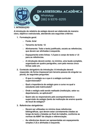 1. INTRODUÇÃO
A introdução do relatório de estágio deverá ser elaborada de maneira
clara, objetiva e estruturada, atendendo aos seguintes critérios:
1. Formatação geral:
o Fonte: Arial
o Tamanho da fonte: 12
o Alinhamento: Todo o texto justificado, exceto as referências,
que devem ser alinhadas à esquerda.
o Espaçamento entre linhas: 1,5 para o corpo do texto e 1,0
para as referências.
o A introdução deverá conter, no mínimo, uma lauda completa,
organizada em quatro parágrafos, com pelo menos cinco
linhas cada um.
2. Conteúdo obrigatório da introdução: A introdução deverá
responder, de forma impessoal (em terceira pessoa do singular ou
plural), às seguintes perguntas:
o O que é o estágio ou o que é o estágio curricular
supervisionado?
o Qual a importância do estágio para o curso no qual o
estudante está matriculado?
o Onde o estágio está sendo realizado (instituição, setor ou
departamento, se aplicável)?
o Quem são os responsáveis pelo acompanhamento e
supervisão do estágio (tanto da instituição de ensino quanto
do local de estágio)?
3. Referências obrigatórias:
o Devem ser utilizadas no mínimo duas referências
bibliográficas, que devem estar corretamente citadas ao
longo do texto e listadas ao final do trabalho, conforme as
normas da ABNT de citação e referenciação.
o As referências devem ser apresentadas em espaçamento
simples (1,0) e alinhadas à esquerda.
 