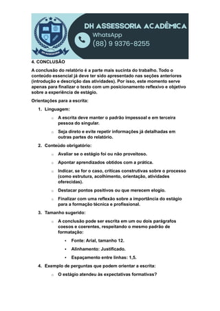 4. CONCLUSÃO
A conclusão do relatório é a parte mais sucinta do trabalho. Todo o
conteúdo essencial já deve ter sido apresentado nas seções anteriores
(introdução e descrição das atividades). Por isso, este momento serve
apenas para finalizar o texto com um posicionamento reflexivo e objetivo
sobre a experiência de estágio.
Orientações para a escrita:
1. Linguagem:
o A escrita deve manter o padrão impessoal e em terceira
pessoa do singular.
o Seja direto e evite repetir informações já detalhadas em
outras partes do relatório.
2. Conteúdo obrigatório:
o Avaliar se o estágio foi ou não proveitoso.
o Apontar aprendizados obtidos com a prática.
o Indicar, se for o caso, críticas construtivas sobre o processo
(como estrutura, acolhimento, orientação, atividades
oferecidas).
o Destacar pontos positivos ou que merecem elogio.
o Finalizar com uma reflexão sobre a importância do estágio
para a formação técnica e profissional.
3. Tamanho sugerido:
o A conclusão pode ser escrita em um ou dois parágrafos
coesos e coerentes, respeitando o mesmo padrão de
formatação:
 Fonte: Arial, tamanho 12.
 Alinhamento: Justificado.
 Espaçamento entre linhas: 1,5.
4. Exemplo de perguntas que podem orientar a escrita:
o O estágio atendeu às expectativas formativas?
 