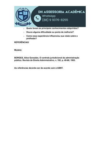 o Quais foram os principais conhecimentos adquiridos?
o Houve alguma dificuldade ou ponto de melhoria?
o Como essa experiência influenciou sua visão sobre a
profissão?
REFERÊNCIAS
Modelo:
BORGES, Alice Gonzales. O controle jurisdicional da administração
pública. Revista de Direito Administrativo, v. 192, p. 49-60, 1993.
As referências deverão ser de acordo com à ABNT.
 