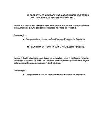 12 PROPOSTA DE ATIVIDADE PARA ABORDAGEM DOS TEMAS
CONTEMPORÂNEOS TRANSVERSAIS DA BNCC
Incluir a proposta de atividade para abordagem dos temas contemporâneos
transversais da BNCC, conforme estipulado no Plano de Trabalho.
Observação:
 Componente exclusivo do Relatório dos Estágios de Regência.
13 RELATO DA ENTREVISTA COM O PROFESSOR REGENTE
Incluir o texto elaborado com base na entrevista com o professor regente,
conforme estipulado no Plano de Trabalho. Para a apresentação do texto, seguir
esta formatação, preenchendo de 1,5 a 2 páginas.
Observação.
 Componente exclusivo do Relatório dos Estágios de Regência.
 