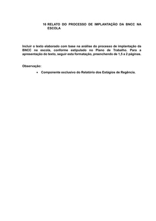 16 RELATO DO PROCESSO DE IMPLANTAÇÃO DA BNCC NA
ESCOLA
Incluir o texto elaborado com base na análise do processo de implantação da
BNCC na escola, conforme estipulado no Plano de Trabalho. Para a
apresentação do texto, seguir esta formatação, preenchendo de 1,5 a 2 páginas.
Observação:
 Componente exclusivo do Relatório dos Estágios de Regência.
 