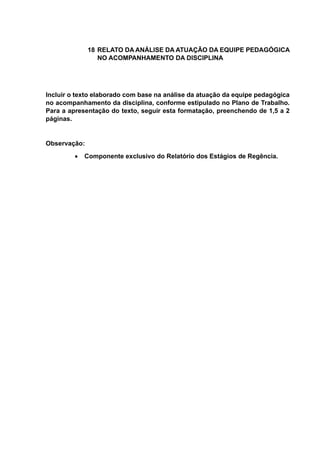18 RELATO DA ANÁLISE DA ATUAÇÃO DA EQUIPE PEDAGÓGICA
NO ACOMPANHAMENTO DA DISCIPLINA
Incluir o texto elaborado com base na análise da atuação da equipe pedagógica
no acompanhamento da disciplina, conforme estipulado no Plano de Trabalho.
Para a apresentação do texto, seguir esta formatação, preenchendo de 1,5 a 2
páginas.
Observação:
 Componente exclusivo do Relatório dos Estágios de Regência.
 
