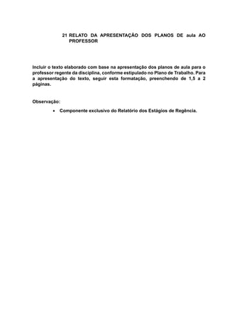 21 RELATO DA APRESENTAÇÃO DOS PLANOS DE aula AO
PROFESSOR
Incluir o texto elaborado com base na apresentação dos planos de aula para o
professor regente da disciplina, conforme estipulado no Plano de Trabalho. Para
a apresentação do texto, seguir esta formatação, preenchendo de 1,5 a 2
páginas.
Observação:
 Componente exclusivo do Relatório dos Estágios de Regência.
 