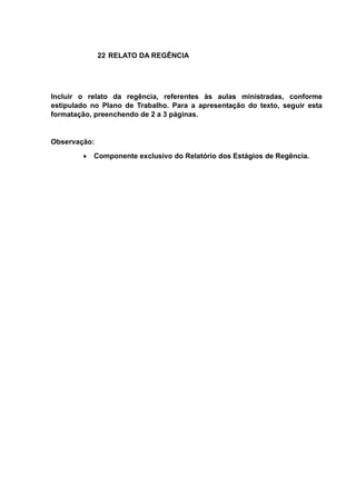 22 RELATO DA REGÊNCIA
Incluir o relato da regência, referentes às aulas ministradas, conforme
estipulado no Plano de Trabalho. Para a apresentação do texto, seguir esta
formatação, preenchendo de 2 a 3 páginas.
Observação:
 Componente exclusivo do Relatório dos Estágios de Regência.
 