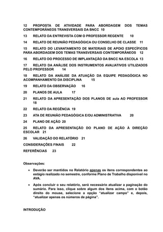 12 PROPOSTA DE ATIVIDADE PARA ABORDAGEM DOS TEMAS
CONTEMPORÂNEOS TRANSVERSAIS DA BNCC 10
13 RELATO DA ENTREVISTA COM O PROFESSOR REGENTE 10
14 RELATO DE REUNIÃO PEDAGÓGICA OU CONSELHO DE CLASSE 11
15 RELATO DO LEVANTAMENTO DE MATERIAIS DE APOIO ESPECÍFICOS
PARA ABORDAGEM DOS TEMAS TRANSVERSAIS CONTEMPORÂNEOS 12
16 RELATO DO PROCESSO DE IMPLANTAÇÃO DA BNCC NA ESCOLA 13
17 RELATO DA ANÁLISE DOS INSTRUMENTOS AVALIATIVOS UTILIZADOS
PELO PROFESSOR 14
18 RELATO DA ANÁLISE DA ATUAÇÃO DA EQUIPE PEDAGÓGICA NO
ACOMPANHAMENTO DA DISCIPLINA 15
19 RELATO DA OBSERVAÇÃO 16
20 PLANOS DE AULA 17
21 RELATO DA APRESENTAÇÃO DOS PLANOS DE aula AO PROFESSOR
18
22 RELATO DA REGÊNCIA 19
23 ATA DE REUNIÃO PEDAGÓGICA E/OU ADMINISTRATIVA 20
24 PLANO DE AÇÃO 20
25 RELATO DA APRESENTAÇÃO DO PLANO DE AÇÃO À DIREÇÃO
ESCOLAR 21
26 VALIDAÇÃO DO RELATÓRIO 21
CONSIDERAÇÕES FINAIS 22
REFERÊNCIAS 23
Observações:
 Deverão ser mantidos no Relatório apenas os itens correspondentes ao
estágio realizado no semestre, conforme Plano de Trabalho disponível no
AVA.
 Após concluir o seu relatório, será necessário atualizar a paginação do
sumário. Para isso, clique sobre algum dos itens acima, com o botão
direito do mouse, selecione a opção “atualizar campo” e, depois,
“atualizar apenas os números de página”.
INTRODUÇÃO
 