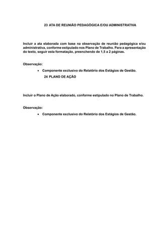 23 ATA DE REUNIÃO PEDAGÓGICA E/OU ADMINISTRATIVA
Incluir a ata elaborada com base na observação de reunião pedagógica e/ou
administrativa, conforme estipulado nos Plano de Trabalho. Para a apresentação
do texto, seguir esta formatação, preenchendo de 1,5 a 2 páginas.
Observação:
 Componente exclusivo do Relatório dos Estágios de Gestão.
24 PLANO DE AÇÃO
Incluir o Plano de Ação elaborado, conforme estipulado no Plano de Trabalho.
Observação:
 Componente exclusivo do Relatório dos Estágios de Gestão.
 