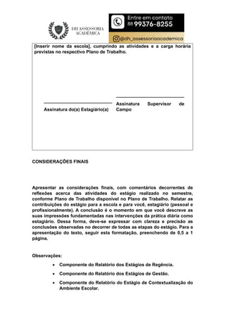 [Inserir nome da escola], cumprindo as atividades e a carga horária
previstas no respectivo Plano de Trabalho.
___________________________
Assinatura do(a) Estagiário(a)
___________________________
Assinatura Supervisor de
Campo
CONSIDERAÇÕES FINAIS
Apresentar as considerações finais, com comentários decorrentes de
reflexões acerca das atividades do estágio realizado no semestre,
conforme Plano de Trabalho disponível no Plano de Trabalho. Relatar as
contribuições do estágio para a escola e para você, estagiário (pessoal e
profissionalmente). A conclusão é o momento em que você descreve as
suas impressões fundamentadas nas intervenções da prática diária como
estagiário. Dessa forma, deve-se expressar com clareza e precisão as
conclusões observadas no decorrer de todas as etapas do estágio. Para a
apresentação do texto, seguir esta formatação, preenchendo de 0,5 a 1
página.
Observações:
 Componente do Relatório dos Estágios de Regência.
 Componente do Relatório dos Estágios de Gestão.
 Componente do Relatório do Estágio de Contextualização do
Ambiente Escolar.
 