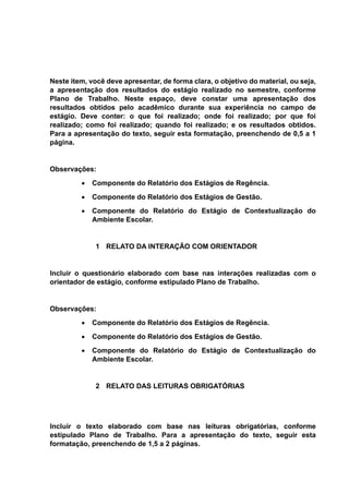 Neste item, você deve apresentar, de forma clara, o objetivo do material, ou seja,
a apresentação dos resultados do estágio realizado no semestre, conforme
Plano de Trabalho. Neste espaço, deve constar uma apresentação dos
resultados obtidos pelo acadêmico durante sua experiência no campo de
estágio. Deve conter: o que foi realizado; onde foi realizado; por que foi
realizado; como foi realizado; quando foi realizado; e os resultados obtidos.
Para a apresentação do texto, seguir esta formatação, preenchendo de 0,5 a 1
página.
Observações:
 Componente do Relatório dos Estágios de Regência.
 Componente do Relatório dos Estágios de Gestão.
 Componente do Relatório do Estágio de Contextualização do
Ambiente Escolar.
1 RELATO DA INTERAÇÃO COM ORIENTADOR
Incluir o questionário elaborado com base nas interações realizadas com o
orientador de estágio, conforme estipulado Plano de Trabalho.
Observações:
 Componente do Relatório dos Estágios de Regência.
 Componente do Relatório dos Estágios de Gestão.
 Componente do Relatório do Estágio de Contextualização do
Ambiente Escolar.
2 RELATO DAS LEITURAS OBRIGATÓRIAS
Incluir o texto elaborado com base nas leituras obrigatórias, conforme
estipulado Plano de Trabalho. Para a apresentação do texto, seguir esta
formatação, preenchendo de 1,5 a 2 páginas.
 