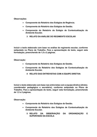 Observações:
 Componente do Relatório dos Estágios de Regência.
 Componente do Relatório dos Estágios de Gestão.
 Componente do Relatório do Estágio de Contextualização do
Ambiente Escolar.
3 RELATO DA ANÁLISE DO REGIMENTO ESCOLAR
Incluir o texto elaborado com base na análise do regimento escolar, conforme
estipulado no Plano de Trabalho. Para a apresentação do texto, seguir esta
formatação, preenchendo de 1,5 a 2 páginas.
Observação:
 Componente do Relatório dos Estágios de Gestão.
 Componente do Relatório dos Estágios de Contextualização do
Ambiente Escolar.
4 RELATO DAS ENTREVISTAS COM A EQUIPE DIRETIVA
Incluir o texto elaborado com base nas entrevistas com a equipe diretiva (diretor,
coordenador pedagógico e secretário), conforme estipulado no Plano de
Trabalho. Para a apresentação do texto, seguir esta formatação, preenchendo
de 1,5 a 2 páginas.
Observação:
 Componente do Relatório dos Estágios de Gestão.
 Componente do Relatório dos Estágios de Contextualização do
Ambiente Escolar.
5 RELATO DA OBSERVAÇÃO DA ORGANIZAÇÃO E
SUPERVISÃO DA ESCOLA
 