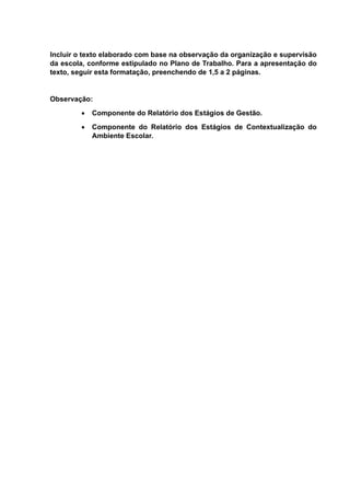 Incluir o texto elaborado com base na observação da organização e supervisão
da escola, conforme estipulado no Plano de Trabalho. Para a apresentação do
texto, seguir esta formatação, preenchendo de 1,5 a 2 páginas.
Observação:
 Componente do Relatório dos Estágios de Gestão.
 Componente do Relatório dos Estágios de Contextualização do
Ambiente Escolar.
 
