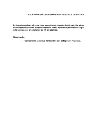 11 RELATO DA ANÁLISE DE MATERIAIS DIDÁTICOS DA ESCOLA
Incluir o texto elaborado com base na análise do material didático da disciplina,
conforme estipulado no Plano de Trabalho. Para a apresentação do texto, seguir
esta formatação, preenchendo de 1,5 a 2 páginas.
Observação:
 Componente exclusivo do Relatório dos Estágios de Regência.
 