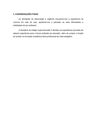 3. CONSIDERAÇÕES FINAIS
As atividades de observação e regência trouxeram-nos a experiência de
vivencia em sala de aula, ajudando-nos a perceber as reais dificuldades e
satisfações de ser professor.
A disciplina de estágio supervisionado II atendeu as expectativas previstas de
adquirir experiência para a futura profissão de educador, além de cumprir a função
de auxiliar na formação acadêmica ético-profissional de cada estagiário.
 