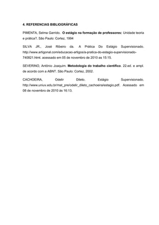 4. REFERENCIAS BIBLIOGRÁFICAS
PIMENTA, Selma Garrido. O estágio na formação de professores: Unidade teoria
e prática?. São Paulo: Cortez, 1994
SILVA JR., José Ribeiro da. A Prática Do Estágio Supervisionado.
http://www.artigonal.com/educacao-artigos/a-pratica-do-estagio-supervisionado-
740821.html. acessado em 05 de novembro de 2010 as 15:15.
SEVERINO, Antônio Joaquim. Metodologia do trabalho científico. 22.ed. e ampl.
de acordo com a ABNT. São Paulo: Cortez, 2002.
CACHOEIRA, Odelir Dileto. Estágio Supervisionado.
http://www.uniuv.edu.br/mat_pre/odelir_dileto_cachoeira/estagio.pdf. Acessado em
08 de novembro de 2010 às 16:13.
 