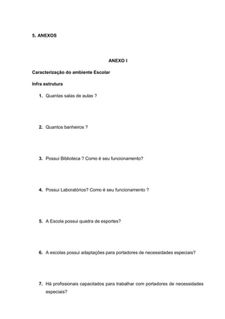5. ANEXOS
ANEXO I
Caracterização do ambiente Escolar
Infra estrutura
1. Quantas salas de aulas ?
2. Quantos banheiros ?
3. Possui Biblioteca ? Como é seu funcionamento?
4. Possui Laboratórios? Como é seu funcionamento ?
5. A Escola possui quadra de esportes?
6. A escolas possui adaptações para portadores de necessidades especiais?
7. Há profissionais capacitados para trabalhar com portadores de necessidades
especiais?
 