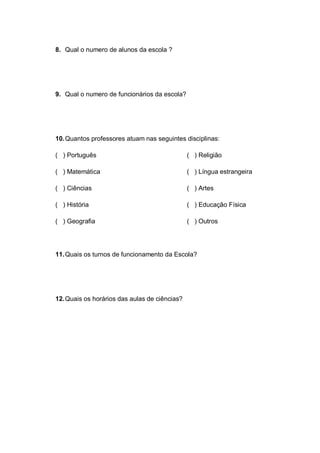 8. Qual o numero de alunos da escola ?
9. Qual o numero de funcionários da escola?
10.Quantos professores atuam nas seguintes disciplinas:
( ) Português
( ) Matemática
( ) Ciências
( ) História
( ) Geografia
( ) Religião
( ) Língua estrangeira
( ) Artes
( ) Educação Física
( ) Outros
11.Quais os turnos de funcionamento da Escola?
12.Quais os horários das aulas de ciências?
 