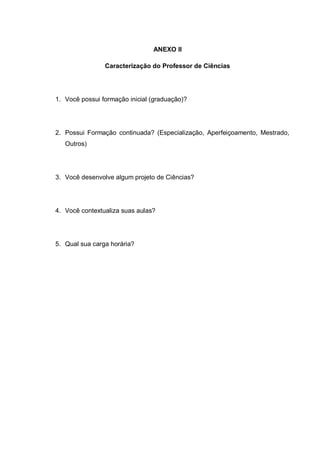 ANEXO II
Caracterização do Professor de Ciências
1. Você possui formação inicial (graduação)?
2. Possui Formação continuada? (Especialização, Aperfeiçoamento, Mestrado,
Outros)
3. Você desenvolve algum projeto de Ciências?
4. Você contextualiza suas aulas?
5. Qual sua carga horária?
 