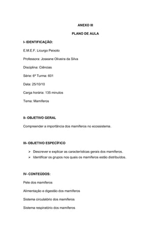 ANEXO III
PLANO DE AULA
I- IDENTIFICAÇÃO:
E.M.E.F. Licurgo Peixoto
Professora: Joseane Oliveira da Silva
Disciplina: Ciências
Série: 6ª Turma: 601
Data: 25/10/10
Carga horária: 135 minutos
Tema: Mamíferos
II- OBJETIVO GERAL
Compreender a importância dos mamíferos no ecossistema.
III- OBJETIVO ESPECÍFICO
 Descrever e explicar as características gerais dos mamíferos.
 Identificar os grupos nos quais os mamíferos estão distribuídos.
IV- CONTEÚDOS:
Pele dos mamíferos
Alimentação e digestão dos mamíferos
Sistema circulatório dos mamíferos
Sistema respiratório dos mamíferos
 