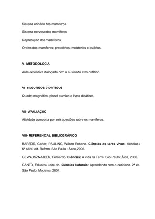 Sistema urinário dos mamíferos
Sistema nervoso dos mamíferos
Reprodução dos mamíferos
Ordem dos mamíferos: prototérios, metatérios e eutérios.
V- METODOLOGIA
Aula expositiva dialogada com o auxilio do livro didático.
VI- RECURSOS DIDÁTICOS
Quadro magnético, pincel atômico e livros didáticos.
VII- AVALIAÇÃO
Atividade composta por seis questões sobre os mamíferos.
VIII- REFERENCIAL BIBLIOGRÁFICO
BARROS, Carlos; PAULINO, Wilson Roberto. Ciências os seres vivos: ciências /
6ª série. ed. Reform. São Paulo : Ática, 2006.
GEWADSZNAJDER, Fernando. Ciências: A vida na Terra. São Paulo: Ática, 2006.
CANTO, Eduardo Leite do. Ciências Naturais: Aprendendo com o cotidiano. 2ª ed.
São Paulo: Moderna, 2004.
 