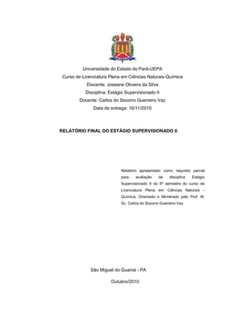 Universidade do Estado do Pará-UEPA
Curso de Licenciatura Plena em Ciências Naturais-Química
Discente: Joseane Oliveira da Silva
Disciplina: Estágio Supervisionado II
Docente: Carlos do Socorro Guerreiro Vaz
Data de entrega: 16/11/2010
RELATÓRIO FINAL DO ESTÁGIO SUPERVISIONADO II
Relatório apresentado como requisito parcial
para avaliação da disciplina Estágio
Supervisionado II do 6º semestre do curso de
Licenciatura Plena em Ciências Naturais -
Química, Orientado e Ministrado pelo Prof. M.
Sc. Carlos do Socorro Guerreiro Vaz.
São Miguel do Guamá - PA
Outubro/2010
 
