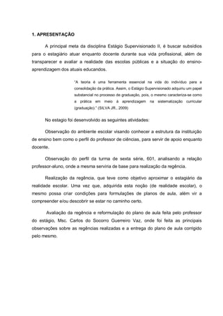 1. APRESENTAÇÃO
A principal meta da disciplina Estágio Supervisionado II, é buscar subsídios
para o estagiário atuar enquanto docente durante sua vida profissional, além de
transparecer e avaliar a realidade das escolas públicas e a situação do ensino-
aprendizagem dos atuais educandos.
“A teoria é uma ferramenta essencial na vida do indivíduo para a
consolidação da prática. Assim, o Estágio Supervisionado adquiriu um papel
substancial no processo de graduação, pois, o mesmo caracteriza-se como
a prática em meio à aprendizagem na sistematização curricular
(graduação).” (SILVA JR., 2009)
No estagio foi desenvolvido as seguintes atividades:
Observação do ambiente escolar visando conhecer a estrutura da instituição
de ensino bem como o perfil do professor de ciências, para servir de apoio enquanto
docente.
Observação do perfil da turma de sexta série, 601, analisando a relação
professor-aluno, onde a mesma serviria de base para realização da regência.
Realização da regência, que teve como objetivo aproximar o estagiário da
realidade escolar. Uma vez que, adquirida esta noção (de realidade escolar), o
mesmo possa criar condições para formulações de planos de aula, além vir a
compreender e/ou descobrir se estar no caminho certo.
Avaliação da regência e reformulação do plano de aula feita pelo professor
do estágio, Msc. Carlos do Socorro Guerreiro Vaz, onde foi feita as principais
observações sobre as regências realizadas e a entrega do plano de aula corrigido
pelo mesmo.
 