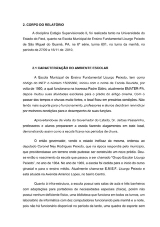 2. CORPO DO RELATÓRIO
A disciplina Estágio Supervisionado II, foi realizada tanto na Universidade do
Estado do Pará, quanto na Escola Municipal de Ensino Fundamental Licurgo Peixoto
de São Miguel do Guamá, PA, na 6º série, turma 601, no turno da manhã, no
período de 27/09 a 16/11 de 2010.
2.1 CARACTERIZAÇÃO DO AMBIENTE ESCOLAR
A Escola Municipal de Ensino Fundamental Licurgo Peixoto, tem como
código do INEP o número 15095860, iniciou com o nome de Escola Reunida, por
volta de 1950, a qual funcionava na travessa Padre Sátiro, atualmente EMATER-PA,
depois mudou suas atividades escolares para o prédio do antigo cinema. Com o
passar dos tempos e chuvas muito fortes, o local ficou em precárias condições. Não
tendo mais suporte para o funcionamento, professores e alunos decidiram reivindicar
por melhores condições para o desempenho de suas funções.
Aproveitando-se da visita do Governador do Estado, Sr. Jarbas Passarinho,
professores e alunos prepararam a escola fazendo alagamentos em todo local,
demonstrando assim como a escola ficava nos períodos de chuva.
O então governador, vendo o estado ineficaz da mesma, ordenou ao
deputado Coronel Ney Rodrigues Peixoto, que na época respondia pelo município,
que providenciasse um terreno onde pudesse ser construído um novo prédio. Deu-
se então o nascimento da escola que passou a ser chamado “Grupo Escolar Licurgo
Peixoto”, no ano de 1964. No ano de 1969, a escola foi cedida para o inicio do curso
ginasial e para o ensino médio. Atualmente chama-se E.M.E.F. Licurgo Peixoto e
está situada na Avenida Américo Lopes, no bairro Centro.
Quanto à infra-estrutura, a escola possui seis salas de aula e três banheiros
com adaptações para portadores de necessidades especiais (física), porém não
possui nenhum deficiente físico, uma biblioteca que funciona em todos os turnos, um
laboratório de informática com dez computadores funcionando pela manhã e a noite,
pois não há funcionário disponível no período da tarde, uma quadra de esporte sem
 