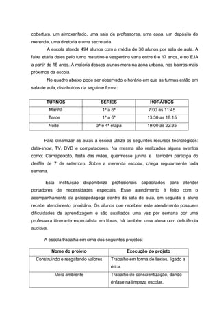 cobertura, um almoxarifado, uma sala de professores, uma copa, um depósito de
merenda, uma diretoria e uma secretaria.
A escola atende 494 alunos com a média de 30 alunos por sala de aula. A
faixa etária deles pelo turno matutino e vespertino varia entre 6 e 17 anos, e no EJA
a partir de 15 anos. A maioria desses alunos mora na zona urbana, nos bairros mais
próximos da escola.
No quadro abaixo pode ser observado o horário em que as turmas estão em
sala de aula, distribuídos da seguinte forma:
Para dinamizar as aulas a escola utiliza os seguintes recursos tecnológicos:
data-show, TV, DVD e computadores. Na mesma são realizados alguns eventos
como: Carnapeixoto, festa das mães, quermesse junina e também participa do
desfile de 7 de setembro. Sobre a merenda escolar, chega regularmente toda
semana.
Esta instituição disponibiliza profissionais capacitados para atender
portadores de necessidades especiais. Esse atendimento é feito com o
acompanhamento da psicopedagoga dentro da sala de aula, em seguida o aluno
recebe atendimento prioritário. Os alunos que recebem este atendimento possuem
dificuldades de aprendizagem e são auxiliados uma vez por semana por uma
professora itinerante especialista em libras, há também uma aluna com deficiência
auditiva.
A escola trabalha em cima dos seguintes projetos:
Nome do projeto Execução do projeto
Construindo e resgatando valores Trabalho em forma de textos, ligado a
ética.
Meio ambiente Trabalho de conscientização, dando
ênfase na limpeza escolar.
TURNOS SÉRIES HORÁRIOS
Manhã 1ª a 6ª 7:00 as 11:45
Tarde 1ª a 6ª 13:30 as 18:15
Noite 3ª e 4ª etapa 19:00 as 22:35
 