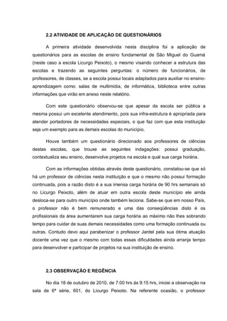 2.2 ATIVIDADE DE APLICAÇÃO DE QUESTIONÁRIOS
A primeira atividade desenvolvida nesta disciplina foi a aplicação de
questionários para as escolas de ensino fundamental de São Miguel do Guamá
(neste caso a escola Licurgo Peixoto), o mesmo visando conhecer a estrutura das
escolas e trazendo as seguintes perguntas: o número de funcionários, de
professores, de classes, se a escola possui locais adaptados para auxiliar no ensino-
aprendizagem como: salas de multimídia, de informática, biblioteca entre outras
informações que virão em anexo neste relatório.
Com este questionário observou-se que apesar da escola ser pública a
mesma possui um excelente atendimento, pois sua infra-estrutura é apropriada para
atender portadores de necessidades especiais, o que faz com que esta instituição
seja um exemplo para as demais escolas do município.
Houve também um questionário direcionado aos professores de ciências
destas escolas, que trouxe as seguintes indagações: possui graduação,
contextualiza seu ensino, desenvolve projetos na escola e qual sua carga horária.
Com as informações obtidas através deste questionário, constatou-se que só
há um professor de ciências nesta instituição e que o mesmo não possui formação
continuada, pois a razão disto é a sua imensa carga horária de 90 hrs semanais só
no Licurgo Peixoto, além de atuar em outra escola deste município ele ainda
desloca-se para outro município onde também leciona. Sabe-se que em nosso País,
o professor não é bem remunerado e uma das conseqüências disto é os
profissionais da área aumentarem sua carga horária ao máximo não lhes sobrando
tempo para cuidar de suas demais necessidades como uma formação continuada ou
outras. Contudo devo aqui parabenizar o professor Jardel pela sua ótima atuação
docente uma vez que o mesmo com todas essas dificuldades ainda arranja tempo
para desenvolver e participar de projetos na sua instituição de ensino.
2.3 OBSERVAÇÃO E REGÊNCIA
No dia 18 de outubro de 2010, de 7:00 hrs ás 9:15 hrs, iniciei a observação na
sala de 6ª série, 601, do Licurgo Peixoto. Na referente ocasião, o professor
 