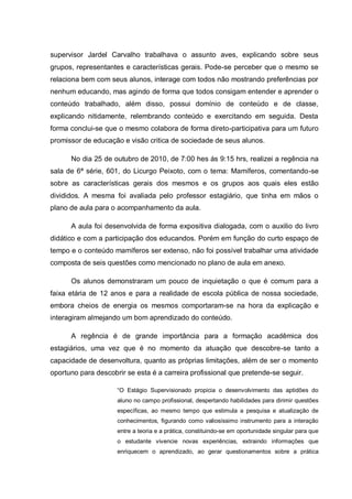 supervisor Jardel Carvalho trabalhava o assunto aves, explicando sobre seus
grupos, representantes e características gerais. Pode-se perceber que o mesmo se
relaciona bem com seus alunos, interage com todos não mostrando preferências por
nenhum educando, mas agindo de forma que todos consigam entender e aprender o
conteúdo trabalhado, além disso, possui domínio de conteúdo e de classe,
explicando nitidamente, relembrando conteúdo e exercitando em seguida. Desta
forma conclui-se que o mesmo colabora de forma direto-participativa para um futuro
promissor de educação e visão critica de sociedade de seus alunos.
No dia 25 de outubro de 2010, de 7:00 hes ás 9:15 hrs, realizei a regência na
sala de 6ª série, 601, do Licurgo Peixoto, com o tema: Mamíferos, comentando-se
sobre as características gerais dos mesmos e os grupos aos quais eles estão
divididos. A mesma foi avaliada pelo professor estagiário, que tinha em mãos o
plano de aula para o acompanhamento da aula.
A aula foi desenvolvida de forma expositiva dialogada, com o auxilio do livro
didático e com a participação dos educandos. Porém em função do curto espaço de
tempo e o conteúdo mamíferos ser extenso, não foi possível trabalhar uma atividade
composta de seis questões como mencionado no plano de aula em anexo.
Os alunos demonstraram um pouco de inquietação o que é comum para a
faixa etária de 12 anos e para a realidade de escola pública de nossa sociedade,
embora cheios de energia os mesmos comportaram-se na hora da explicação e
interagiram almejando um bom aprendizado do conteúdo.
A regência é de grande importância para a formação acadêmica dos
estagiários, uma vez que é no momento da atuação que descobre-se tanto a
capacidade de desenvoltura, quanto as próprias limitações, além de ser o momento
oportuno para descobrir se esta é a carreira profissional que pretende-se seguir.
“O Estágio Supervisionado propicia o desenvolvimento das aptidões do
aluno no campo profissional, despertando habilidades para dirimir questões
específicas, ao mesmo tempo que estimula a pesquisa e atualização de
conhecimentos, figurando como valiosíssimo instrumento para a interação
entre a teoria e a prática, constituindo-se em oportunidade singular para que
o estudante vivencie novas experiências, extraindo informações que
enriquecem o aprendizado, ao gerar questionamentos sobre a prática
 