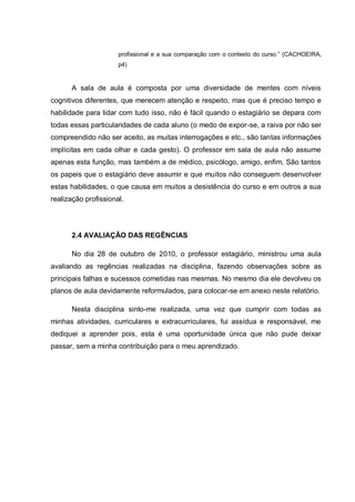 profissional e a sua comparação com o contexto do curso.” (CACHOEIRA,
p4)
A sala de aula é composta por uma diversidade de mentes com níveis
cognitivos diferentes, que merecem atenção e respeito, mas que é preciso tempo e
habilidade para lidar com tudo isso, não é fácil quando o estagiário se depara com
todas essas particularidades de cada aluno (o medo de expor-se, a raiva por não ser
compreendido não ser aceito, as muitas interrogações e etc., são tantas informações
implícitas em cada olhar e cada gesto). O professor em sala de aula não assume
apenas esta função, mas também a de médico, psicólogo, amigo, enfim. São tantos
os papeis que o estagiário deve assumir e que muitos não conseguem desenvolver
estas habilidades, o que causa em muitos a desistência do curso e em outros a sua
realização profissional.
2.4 AVALIAÇÃO DAS REGÊNCIAS
No dia 28 de outubro de 2010, o professor estagiário, ministrou uma aula
avaliando as regências realizadas na disciplina, fazendo observações sobre as
principais falhas e sucessos cometidas nas mesmas. No mesmo dia ele devolveu os
planos de aula devidamente reformulados, para colocar-se em anexo neste relatório.
Nesta disciplina sinto-me realizada, uma vez que cumprir com todas as
minhas atividades, curriculares e extracurriculares, fui assídua e responsável, me
dediquei a aprender pois, esta é uma oportunidade única que não pude deixar
passar, sem a minha contribuição para o meu aprendizado.
 
