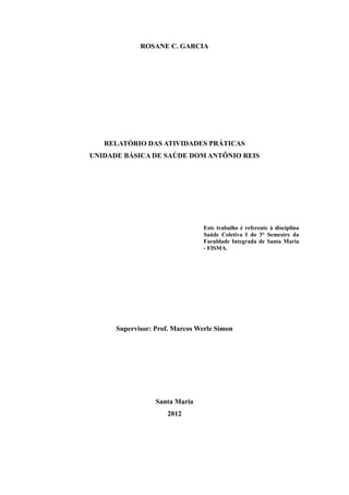 ROSANE C. GARCIA




   RELATÓRIO DAS ATIVIDADES PRÁTICAS
UNIDADE BÁSICA DE SAÚDE DOM ANTÔNIO REIS




                                 Este trabalho é referente à disciplina
                                 Saúde Coletiva I do 3° Semestre da
                                 Faculdade Integrada de Santa Maria
                                 - FISMA.




      Supervisor: Prof. Marcos Werle Simon




                  Santa Maria
                     2012
 