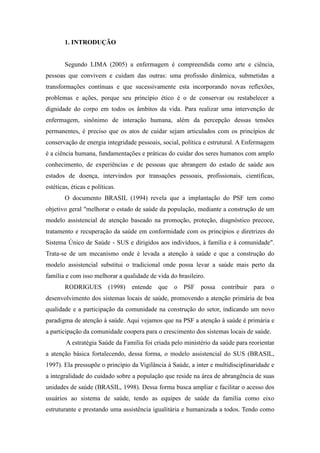 1. INTRODUÇÃO


        Segundo LIMA (2005) a enfermagem é compreendida como arte e ciência,
pessoas que convivem e cuidam das outras: uma profissão dinâmica, submetidas a
transformações contínuas e que sucessivamente esta incorporando novas reflexões,
problemas e ações, porque seu princípio ético é o de conservar ou restabelecer a
dignidade do corpo em todos os âmbitos da vida. Para realizar uma intervenção de
enfermagem, sinônimo de interação humana, além da percepção dessas tensões
permanentes, é preciso que os atos de cuidar sejam articulados com os princípios de
conservação de energia integridade pessoais, social, política e estrutural. A Enfermagem
é a ciência humana, fundamentações e práticas do cuidar dos seres humanos com amplo
conhecimento, de experiências e de pessoas que abrangem do estado de saúde aos
estados de doença, intervindos por transações pessoais, profissionais, científicas,
estéticas, éticas e políticas.
        O documento BRASIL (1994) revela que a implantação do PSF tem como
objetivo geral "melhorar o estado de saúde da população, mediante a construção de um
modelo assistencial de atenção baseado na promoção, proteção, diagnóstico precoce,
tratamento e recuperação da saúde em conformidade com os princípios e diretrizes do
Sistema Único de Saúde - SUS e dirigidos aos indivíduos, à família e à comunidade".
Trata-se de um mecanismo onde é levada a atenção à saúde e que a construção do
modelo assistencial substitui o tradicional onde possa levar a saúde mais perto da
família e com isso melhorar a qualidade de vida do brasileiro.
        RODRIGUES         (1998)   entende que o PSF possa contribuir para o
desenvolvimento dos sistemas locais de saúde, promovendo a atenção primária de boa
qualidade e a participação da comunidade na construção do setor, indicando um novo
paradigma de atenção à saúde. Aqui vejamos que na PSF a atenção à saúde é primária e
a participação da comunidade coopera para o crescimento dos sistemas locais de saúde.
        A estratégia Saúde da Família foi criada pelo ministério da saúde para reorientar
a atenção básica fortalecendo, dessa forma, o modelo assistencial do SUS (BRASIL,
1997). Ela pressupõe o princípio da Vigilância à Saúde, a inter e multidisciplinaridade e
a integralidade do cuidado sobre a população que reside na área de abrangência de suas
unidades de saúde (BRASIL, 1998). Dessa forma busca ampliar e facilitar o acesso dos
usuários ao sistema de saúde, tendo as equipes de saúde da família como eixo
estruturante e prestando uma assistência igualitária e humanizada a todos. Tendo como
 