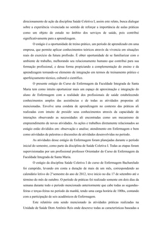 direcionamento de ação da disciplina Saúde Coletiva I, assim este relato, busca dialogar
sobre a experiência vivenciada no sentido de reforçar a importância de aulas práticas
como um objeto de estudo no âmbito dos serviços de saúde, pois contribui
significativamente para a aprendizagem.
       O estágio é a oportunidade de treino prático, um período de aprendizado em uma
empresa, que permite aplicar conhecimentos teóricos através da vivencia em situações
reais do exercício da futura profissão. É obter oportunidade de se familiarizar com o
ambiente de trabalho, melhorando seu relacionamento humano que contribui para sua
formação profissional, e dessa forma propiciando a complementação do ensino e da
aprendizagem tornando-se elemento de integração em termos de treinamento prático e
aperfeiçoamento técnico, cultural e científico.
       O presente estágio do Curso de Enfermagem da Faculdade Integrada de Santa
Maria tem como intuito oportunizar mais um espaço de aproximação e integração do
aluno de Enfermagem com a realidade dos profissionais de saúde estabelecendo
conhecimentos amplos das assistências e de todas as atividades propostas ali
mencionadas. Envolve uma conduta de aprendizagem no contexto das práticas ali
realizadas com intuito de presidir seus conhecimentos através da capacidade de
interações observando as necessidades ali encontradas como um mecanismo de
empreendimento de novas atividades. As ações e trabalhos diretamente relacionados ao
estágio estão divididos em: observação e analise; atendimento em Enfermagem e bem
como atividades de palestras e discussões de atividades desenvolvidas no período.
       As atividades desse estágio de Enfermagem foram planejadas durante o período
inicial do semestre, como parte da disciplina de Saúde Coletiva I. Todas as etapas foram
supervisionadas por um profissional professor Orientador do Curso de Enfermagem da
Faculdade Integrada de Santa Maria.
       O estágio da disciplina Saúde Coletiva I do curso de Enfermagem Bacharelado
foi cumprido, levando em conta a duração de mais de um mês, correspondendo ao
calendário letivo do 2°semestre do ano de 2012, teve início no dia 17 de setembro até o
término do mês de outubro. O período de práticas foi realizado somente em dois dias da
semana durante todo o período mencionado anteriormente que cabe todas as segundas-
feiras e terças-feiras no período da manhã, tendo uma carga horária de 100hs, contando
com a participação de seis acadêmicos de Enfermagem.
       Este relatório esta sendo mencionado às atividades práticas realizadas na
Unidade de Saúde Dom Antônio Reis onde descreve todas as características baseadas a
 