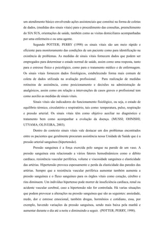 um atendimento básico envolvendo ações assistenciais que constitui na forma de coletas
de dados, (medidas dos sinais vitais) para o procedimento das consultas, preenchimento
do SIA SUS, orientações de saúde, também como as visitas domiciliares acompanhadas
por uma enfermeira e ou uma agente.
       Segundo POTTER; PERRY (1998) os sinais vitais são um meio rápido e
eficiente para monitoramento das condições de um paciente como para identificação na
existência de problemas. As medidas de sinais vitais fornecem dados que podem ser
empregados para determinar o estado normal de saúde, assim como uma resposta, tanto
para o estresse físico e psicológico, como para o tratamento médico e de enfermagem.
Os sinais vitais fornecem dados fisiológicos, estabelecendo forma mais comum de
coleta de dados utilizada na avaliação profissional.        Para realização de medidas
rotineiras de assistência, como posicionamento e decisões na administração de
analgésicos, assim como em relação a intervenções de casos graves o profissional tem
como auxilio as medidas de sinais vitais.
       Sinais vitais são indicadores do funcionamento fisiológico, ou seja, o estado de
equilíbrio térmico, circulatório e respiratório, tais como: temperatura, pulso, respiração
e pressão arterial. Os sinais vitais têm como objetivo auxiliar no diagnóstico e
tratamento bem como acompanhar a evolução da doença. (MUSSI; OHNISHI;
UTYAMA; OLIVEIRA, 2003).
       Dentro do contexto sinais vitais vale destacar um dos problemas encontrados
entre os pacientes que geralmente procuram assistência nessa Unidade de Saúde que é a
pressão arterial sanguínea (hipertensão).
       Pressão sanguínea é a força exercida pelo sangue na parede de um vaso. A
pressão sanguínea esta relacionado a vários fatores hemodinâmicos como o débito
cardíaco, resistência vascular periférica, volume e viscosidade sanguínea e elasticidade
das artérias. Hipertensão provoca espessamento e perda da elasticidade das paredes das
artérias. Sempre que a resistência vascular periférica aumentar também aumenta a
pressão sanguínea e o fluxo sanguíneo para os órgãos vitais como coração, cérebro e
rins diminuem. Um indivíduo hipertenso pode morrer de insuficiência cardíaca, renal ou
acidente vascular cerebral, caso a hipertensão não for controlada. Há varias situações
que podem provocar a alterações na pressão sanguínea que são as seguintes: ansiedade,
medo, dor e estresse emocional, também drogas, hormônios e cotidiano, essa, por
exemplo, havendo variações da pressão sanguínea, sendo mais baixa pela manhã e
aumentar durante o dia até a noite e diminuindo a seguir. (POTTER; PERRY, 1998).
 